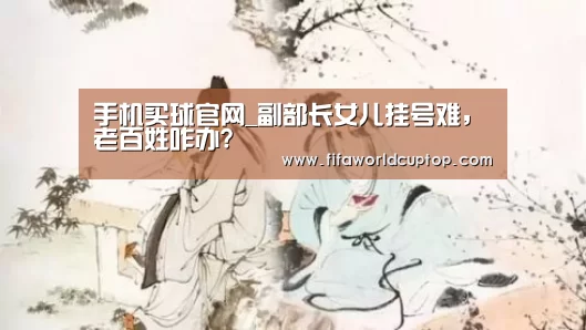 手机买球官网_副部长女儿挂号难，老百姓咋办?